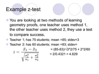 Example z-test
⚫ You are looking at two methods of learning
geometry proofs, one teacher uses method 1,
the other teacher uses method 2, they use a test
to compare success.
⚫ Teacher 1; has 75 students; mean =85; stdev=3
⚫ Teacher 2: has 60 students; mean =83; stdev=
= (85-83)/√3^2/75 + 2^2/60
= 2/0.4321 = 4.629
 