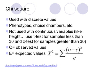 Chi square
⚫Used with discrete values
⚫Phenotypes, choice chambers, etc.
⚫Not used with continuous variables (like
height… use t-test for samples less than
30 and z-test for samples greater than 30)
⚫O= observed values
⚫E= expected values
http://www.jspearson.com/Science/chiSquare.html
 