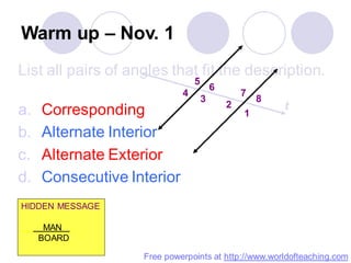 Warm up – Nov. 1
List all pairs of angles that fit the description.
a. Corresponding
b. Alternate Interior
c. Alternate Exterior
d. Consecutive Interior
1
2
3
4
5
6
7
8
t
HIDDEN MESSAGE
MAN .
BOARD
Free powerpoints at http://www.worldofteaching.com
 