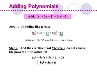 Add: (x2 + 3x + 1) + (4x2 +5)
Step 1: Underline like terms:
Step 2: Add the coefficientsof like terms, do not change
the powers of the variables:
Adding Polynomials
(x2 + 3x + 1) + (4x2 +5)
Notice: ‘3x’doesn’t have a like term.
(x2 + 4x2) + 3x + (1 + 5)
5x2 + 3x + 6
 