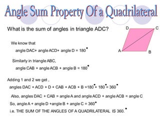 What is the sum of angles in triangle ADC? D C
BA
We know that
angle DAC+ angle ACD+ angle D = 180
Similarly in triangle ABC,
angle CAB + angle ACB + angle B = 180
Adding 1 and 2 we get ,
angles DAC + ACD + D + CAB + ACB + B =180 + 180 = 360
Also, angles DAC + CAB = angle A and angle ACD + angle ACB = angle C
So, angle A + angle D +angle B + angle C = 360
i.e. THE SUM OF THE ANGLES OF A QUADRILATERAL IS 360.
 