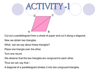 Cut out a parallelogram from a sheet of paper and cut it along a diagonal.
Now we obtain two triangles.
What can we say about these triangles?
Place one triangle over the other.
Turn one round.
We observe that the two triangles are congruent to each other.
Thus we can say that –
A diagonal of a parallelogram divides it into two congruent triangles.
A
D C
B
 
