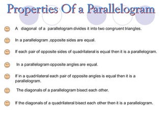 A diagonal of a parallelogram divides it into two congruent triangles.
In a parallelogram ,opposite sides are equal.
If each pair of opposite sides of quadrilateral is equal then it is a parallelogram.
In a parallelogram opposite angles are equal.
If in a quadrilateral each pair of opposite angles is equal then it is a
parallelogram.
The diagonals of a parallelogram bisect each other.
If the diagonals of a quadrilateral bisect each other then it is a parallelogram.
 