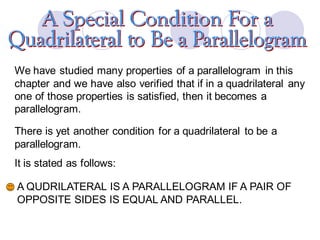 We have studied many properties of a parallelogram in this
chapter and we have also verified that if in a quadrilateral any
one of those properties is satisfied, then it becomes a
parallelogram.
There is yet another condition for a quadrilateral to be a
parallelogram.
It is stated as follows:
A QUDRILATERAL IS A PARALLELOGRAM IF A PAIR OF
OPPOSITE SIDES IS EQUAL AND PARALLEL.
 
