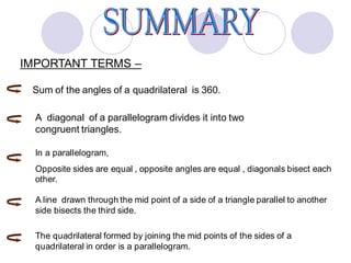 IMPORTANT TERMS –
Sum of the angles of a quadrilateral is 360.
A diagonal of a parallelogram divides it into two
congruent triangles.
In a parallelogram,
Opposite sides are equal , opposite angles are equal , diagonals bisect each
other.
A line drawn through the mid point of a side of a triangle parallel to another
side bisects the third side.
The quadrilateral formed by joining the mid points of the sides of a
quadrilateral in order is a parallelogram.
 