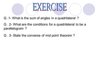 Q .1- What is the sum of angles in a quadrilateral ?
Q . 2- What are the conditions for a quadrilateral to be a
parallelogram ?
Q . 3- State the converse of mid point theorem ?
 