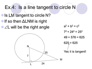 Ex.4: Is a line tangent to circle N
⚫Is LM tangent to circle N?
⚫If so then ΔLNM is right
⚫L will be the right angle
N
L
M
a2 + b2 = c2
72 + 242 = 252
49 + 576 = 625
625 = 625
Yes it is tangent!
7
24
25
 