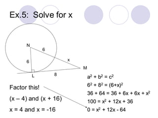 Ex.5: Solve for x
N
L
M
6 x
8
6
a2 + b2 = c2
62 + 82 = (6+x)2
36 + 64 = 36 + 6x + 6x + x2
100 = x2 + 12x + 36
0 = x2 + 12x - 64
Factor this!
(x – 4) and (x + 16)
x = 4 and x = -16
 