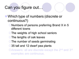 Can you figure out…
⚫Which type of numbers (discrete or
continuous?)
Numbers of persons preferring Brand X in 5
different towns
The weights of high school seniors
The lengths of oak leaves
The number of seeds germinating
35 tall and 12 dwarf pea plants
Answers: all are discrete except the 2nd and 3rd
examples are continuous.
 