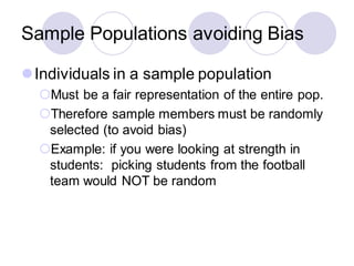Sample Populations avoiding Bias
⚫Individuals in a sample population
Must be a fair representation of the entire pop.
Therefore sample members must be randomly
selected (to avoid bias)
Example: if you were looking at strength in
students: picking students from the football
team would NOT be random
 