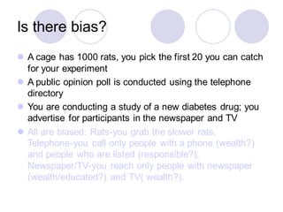 Is there bias?
⚫ A cage has 1000 rats, you pick the first 20 you can catch
for your experiment
⚫ A public opinion poll is conducted using the telephone
directory
⚫ You are conducting a study of a new diabetes drug; you
advertise for participants in the newspaper and TV
⚫ All are biased: Rats-you grab the slower rats.
Telephone-you call only people with a phone (wealth?)
and people who are listed (responsible?).
Newspaper/TV-you reach only people with newspaper
(wealth/educated?) and TV( wealth?).
 