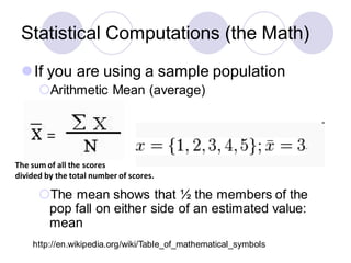 Statistical Computations (the Math)
⚫If you are using a sample population
Arithmetic Mean (average)
The mean shows that ½ the members of the
pop fall on either side of an estimated value:
mean
The sum of all the scores
divided by the total number of scores.
http://en.wikipedia.org/wiki/Table_of_mathematical_symbols
 