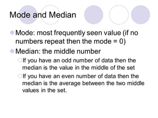 Mode and Median
⚫Mode: most frequently seen value (if no
numbers repeat then the mode = 0)
⚫Median: the middle number
If you have an odd number of data then the
median is the value in the middle of the set
If you have an even number of data then the
median is the average between the two middle
values in the set.
 
