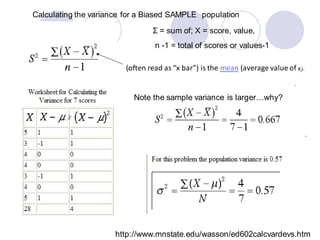 http://www.mnstate.edu/wasson/ed602calcvardevs.htm
Calculating the variance for a Biased SAMPLE population
Σ = sum of; X = score, value,
n -1 = total of scores or values-1
(often read as “x bar”) is the mean (average value of xi).
Note the sample variance is larger…why?
 