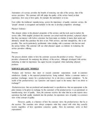 Automation of a service provides the benefit of removing one side of the service; that of the
service provision. The customer will still judge the quality of the service based on their
experience, how easy or how quick, for example the automation is to use.
Even within the traditional manufacturing sectors the importance of quality customer service, the
‘people’ element is recognised and included in the mix to develop competitive advantage.
Physical Evidence:
This element relates to the physical properties of the services and the tools used to market the
service offer. With tangible products the customer can actual touch the product, a physical object
that they can interact with before a decision has been made on whether it meets their needs and
ultimately should they purchase the item or not. With services, and their intangibility, this is not
possible. This can be particularly problematic when dealing with a customer who has not used
the service before. The customer will use other physical signals as evidence in evaluating the
service providers offering.
Process:
The process element relates to how the customer accesses the product or service. ‘Process’
provides a framework for analysing the delivery of the service. Although developed with service
marketing in mind its importance has again become recognised when marketing physical
products.
SERVICE QULAITY MODELS
Products and Services that meet or exceed customer expectations result in customer
satisfaction. Quality is the expected product/service being realized. Before a customer makes a
purchase (exchanges money for a product/service) he or she does a mental calculation: “Is the
worth of the product/service (as I perceive and expect) equal to the money that I am about to
exchange?”
Products/services that are produced and manufactured to specifications that are appropriate to the
price (money to be given in exchange by the customer) of the product/service is an operational or
manufacturing view of quality. Here, the customer receives the value that he or she expects since
operations has built quality standards into the product. An operations view of quality is a common
view of the concept of quality.
However, quality is a function of how the customer views the product/service that he or
she receives. The customer view always compares what they expect with what they actually
receive regardless of how operations conceives quality. How do customers arrive at their
expectations?
 