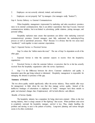 2. Employees are not correctly selected, trained, and motivated.
3. Employees are not properly “led” by managers (Are managers really “leaders?”)
Gap 4: Service Delivery vs. External Communications
When hospitality management (represented by marketing and sales executives) promises
more in its external communications than it can deliver (operations) then Gap 4 occurs. External
communications includes, but is not limited to, advertising, public relations, pricing messages, and
personal selling.
Hospitality marketers must ensure that operations can deliver what marketing (external
communications) promises. General managers must fully understand the marketing/selling
process as well as operational processes. Why? Because it is obvious that the two areas must
“seamlessly” work together to meet customer expectations.
Gap 5: Expected Service vs. Perceived Service
Gap 5 is where the “rubber-meets-the-road.” The size of Gap 5 is dependent on all of the
other gaps.
1. Expected Service is what the customer expects to receive from the hospitality
organization.
2. Perceived Service is what the customer believes or perceives that he or she has actually
received from the hospitality organization (after the service experience).
3. Gap 5 is the Difference between the above. Customer satisfaction and quality is
dependent upon this gap being reduced or eliminated. Hospitality management is responsible for
managing the absence or presence of this gap.
Summary of Models.
The two above quality models significantly affect the service industry. These models offer ways
for management to think about the way that they manage service quality. Instead of the
ineffective bandages of exhortations to employees to “smile,” managers have these models to
guide real structural changes that, if implemented, will be both effective and efficient.
Benefits of Service Quality
The hospitality industry has a reputation for being short-term oriented. Often, in this fast
moving industry, there is a large amount of “fire-fighting” that occurs. When problems arise seem
to completely surround the hospitality manager, survival is key. Thus, simply handling the
problem and moving to next is the pattern of activity. Long-term planning and serious thought
seems to be often overlooked.
 