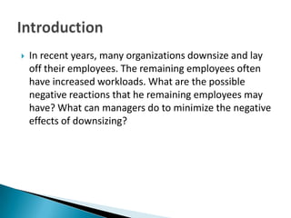 In recent years, many organizations downsize and lay off their employees. The remaining employees often have increased workloads. What are the possible negative reactions that he remaining employees may have? What can managers do to minimize the negative effects of downsizing?Introduction