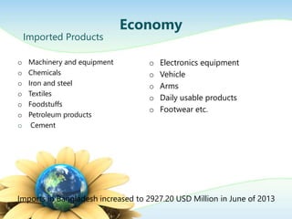 o Machinery and equipment
o Chemicals
o Iron and steel
o Textiles
o Foodstuffs
o Petroleum products
o Cement
Economy
Imported Products
Imports in Bangladesh increased to 2927.20 USD Million in June of 2013
o Electronics equipment
o Vehicle
o Arms
o Daily usable products
o Footwear etc.
 
