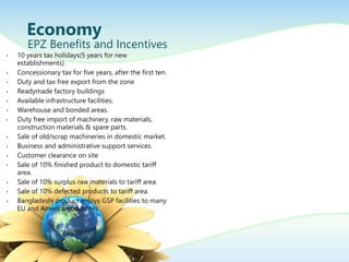 ? 10 years tax holidays(5 years for new
establishments)
? Concessionary tax for five years, after the first ten.
? Duty and tax free export from the zone
? Readymade factory buildings
? Available infrastructure facilities.
? Warehouse and bonded areas.
? Duty free import of machinery, raw materials,
construction materials & spare parts.
? Sale of old/scrap machineries in domestic market.
? Business and administrative support services.
? Customer clearance on site
? Sale of 10% finished product to domestic tariff
area.
? Sale of 10% surplus raw materials to tariff area.
? Sale of 10% defected products to tariff area.
? Bangladeshi product enjoys GSP facilities to many
EU and American countries.
Economy
EPZ Benefits and Incentives
 