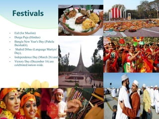 ? Eid (for Muslim)
? Durga Puja (Hindus)
? Bangla New Year's Day (Pahela
Baishakh),
? Shahid Dibas (Language Martyrs'
Day),
? Independence Day (March 26) and
? Victory Day (December 16) are
celebrated nation-wide.
Festivals
 