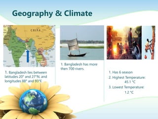 Geography & Climate
1. Bangladesh lies between
latitudes 20 and 27N, and
longitudes 88 and 93E
1. Bangladesh has more
then 700 rivers.
1. Has 6 season
2. Highest Temperature:
45.1 C
3. Lowest Temperature:
1.2 C
 