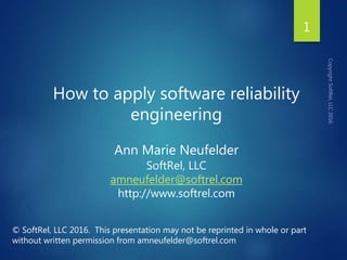 How to apply software reliability
engineering
Ann Marie Neufelder
SoftRel, LLC
amneufelder@softrel.com
http://www.softrel.com
© SoftRel, LLC 2016. This presentation may not be reprinted in whole or part
without written permission from amneufelder@softrel.com
1
 