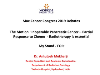 Max Cancer Congress 2019 Debates
The Motion : Inoperable Pancreatic Cancer – Partial
Response to Chemo - Radiotherapy is essential
My Stand - FOR
Dr. Ashutosh Mukherji
Senior Consultant and Academic Coordinator,
Department of Radiation Oncology
Yashoda Hospital, Hyderabad, India
 