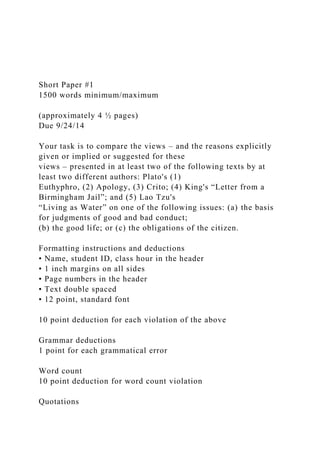 Short Paper #1
1500 words minimum/maximum
(approximately 4 ½ pages)
Due 9/24/14
Your task is to compare the views – and the reasons explicitly
given or implied or suggested for these
views – presented in at least two of the following texts by at
least two different authors: Plato's (1)
Euthyphro, (2) Apology, (3) Crito; (4) King's “Letter from a
Birmingham Jail”; and (5) Lao Tzu's
“Living as Water” on one of the following issues: (a) the basis
for judgments of good and bad conduct;
(b) the good life; or (c) the obligations of the citizen.
Formatting instructions and deductions
• Name, student ID, class hour in the header
• 1 inch margins on all sides
• Page numbers in the header
• Text double spaced
• 12 point, standard font
10 point deduction for each violation of the above
Grammar deductions
1 point for each grammatical error
Word count
10 point deduction for word count violation
Quotations
 