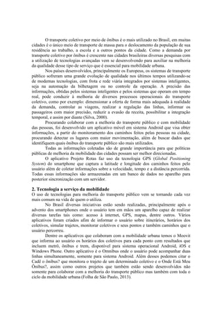 O transporte coletivo por meio de ônibus é o mais utilizado no Brasil, em muitas
cidades é o único meio de transporte de massa para o deslocamento da população de sua
residência ao trabalho, a escola e a outros pontos da cidade. Como a demanda por
transporte coletivo por ônibus é crescente nas cidades brasileiras diversas pesquisas com
a utilização de tecnologias avançadas vem se desenvolvendo para auxiliar na melhoria
da qualidade desse tipo de serviço que é essencial para mobilidade urbana.
Nos países desenvolvidos, principalmente os Europeus, os sistemas de transporte
público sofreram uma grande evolução de qualidade nos últimos tempos utilizando-se
de modernas tecnologias, com frota e rede viária integrados por sistemas inteligentes,
seja na automação da bilhetagem ou no controle da operação. A precisão das
informações, obtidas pelos sistemas inteligentes e pelos sistemas que operam em tempo
real, pode conduzir à melhoria de diversos processos operacionais do transporte
coletivo, como por exemplo: dimensionar a oferta de forma mais adequada à realidade
da demanda, controlar as viagens, realizar a regulação das linhas, informar os
passageiros com maior precisão, reduzir a evasão da receita, possibilitar a integração
temporal, e assim por diante (Silva, 2000).
Procurando colaborar com a melhoria do transporte público e com mobilidade
das pessoas, foi desenvolvido um aplicativo móvel em sistema Android que visa obter
informações, a partir do monitoramento dos caminhos feitos pelas pessoas na cidade,
procurando detectar os lugares com maior movimentação, além de buscar dados que
identifiquem quais ônibus do transporte público são mais utilizados.
Todas as informações coletadas são de grande importância para que políticas
públicas de melhoria da mobilidade das cidades possam ser melhor direcionadas.
O aplicativo Projeto Rotas faz uso da tecnologia GPS (Global Positioning
System) do smartphone que captura a latitude e longitude dos caminhos feitos pelo
usuário além de coletar informações sobre a velocidade, tempo e a distância percorrida.
Todas essas informações são armazenadas em um banco de dados no aparelho para
posterior sincronização com um servidor.
2. Tecnologia a serviço da mobilidade
O uso de tecnologias para melhoria do transporte público vem se tornando cada vez
mais comum na vida de quem o utiliza.
No Brasil diversas iniciativas estão sendo realizadas, principalmente após o
advento dos smartphones onde o usuário tem em mãos um aparelho capaz de realizar
diversas tarefas tais como: acesso à internet, GPS, mapas, dentre outros. Vários
aplicativos foram criados afim de informar o usuário sobre itinerários, horários dos
coletivos, simular trajetos, monitorar coletivos e seus pontos e também caminhos que o
usuário percorreu.
Dentre os aplicativos que colaboram com a mobilidade urbana temos o Moovit
que informa ao usuário os horários dos coletivos para cada ponto com resultados que
incluem metrô, ônibus e trem, disponível para sistema operacional Android, iOS e
Windows Phone. Outro aplicativo é o Omnibus onde o usuário pode acompanhar duas
linhas simultaneamente, somente para sistema Android. Além desses podemos citar o
Cadê o ônibus? que monitora o trajeto de um determinado coletivo e o Onde Está Meu
Ônibus?, assim como outros projetos que também estão sendo desenvolvidos não
somente para colaborar com a melhoria do transporte público mas também com toda o
ciclo da mobilidade urbana (Folha de São Paulo, 2013).
 