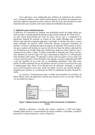 Esses aplicativos vem colaborando para melhoria da experiência dos usuários
com o transporte público e para melhor direcionamento de políticas de transporte por
parte das empresas responsáveis pelos coletivos, além de servir para monitorar as rotas
realizadas pelos seus usuários, bem como estudos da mobilidade das pessoas.
3. Aplicativo para monitoramento
O aplicativo foi construído em Android, uma plataforma móvel de código aberto que
está inovando o mercado global de aplicativos para celular (Ableson, W. Frank, 2012).
As telas foram desenvolvidas por meio da classe Activity que é a responsável na
plataforma Android de controlar os eventos de tela, dando liberdade para o usuário
utilizar outro aplicativo enquanto aplicação é executado. A interface das telas e o menu
foram definidas em arquivos XML (eXtensible Markup Language) localizado no
diretório res/layout, separada da lógica de negócio da aplicação. Para mostrar na tela a
rota que o usuário está fazendo ou a que já está salva no banco de dados a aplicação faz
uso da biblioteca do Google Maps para Android que dispõe da classe MapView que é
responsável por exibir o mapa. O trajeto monitorado é realizado pela classe Overlay,
uma subclasse de android.widget.View que é adicionada ao MapView e é utilizada para
fazer desenhos sobre mapas. Na aplicação a classe android.graphics.Canvas junto com
a classe android.graphics.Paint desenham retas ligando os pontos capturados pelo GPS
e que são inseridos em um vetor com as coordenadas geográficas. Para obter esses
pontos via GPS a aplicação faz uso da interface android.Location.LocationListerner que
é implementada pela classe ServicoBackground da aplicação utilizando o método
onLocationChanged(Location) que recebe um objeto Location que informa latitude e
longitude para verificar se a localização do GPS foi modificada (Lecheta, Ricardo R.,
2010).
Ao encerrar o monitoramento todos os dados são persistidos em um banco de
dados SQLite nativo da plataforma Android para posterior envio ao servidor. Pode-se
ver seu modelo na Figura 1.
Figura 1. Modelo do banco de dados do cliente armazenado no dispositivo
móvel.
Quando a aplicação é iniciada pelo usuário verifica-se o GPS está ligado.
Estando ligado inicia-se o monitoramento do trajeto exibindo a velocidade, a distância
percorrida e o tempo de percurso, como na Figura 2a.
 