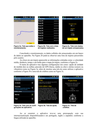 Figura 2a. Tela que exibe o Figura 2b. Tela com a lista Figura 2c. Tela com dados
monitoramento. de trajetos realizados. de um trajeto armazenados.
Cancelando o monitoramento, os dados colhidos são armazenados em um banco
de dados no aparelho. Na Figura 2b pode-se observar uma lista de trajetos percorridos
pelo usuário.
Ao clicar em um trajeto aparecerão as informações coletadas como: a velocidade
média, distância, tempo e um botão para o mapa do trajeto, conforme a Figura 2c.
O menu do aplicativo traz algumas configurações tais como: opção de unidade
de medida (km ou milha), precisão do GPS (baixa, média ou alta) e alertas (sonoro ou
vibratório) como na Figura 3a, além de mostrar uma tela de como utilizar o aplicativo
conforme a Figura 3b e uma tela de créditos como na Figura 3c.
Figura 3a. Tela com as confi- Figura 3b. Tela de ajuda. Figura 3c. Tela de
gurações do aplicativo. créditos.
Ao se construir o aplicativo teve-se uma preocupação com sua
internacionalização disponibilizando-o em português, inglês e espanhol, conforme a
língua utilizada no aparelho.
 