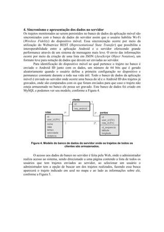 4. Sincronismo e apresentação dos dados no servidor
Os trajetos monitorados ao serem persistidos no banco de dados da aplicação móvel são
sincronizados com o banco de dados do servidor assim que o usuário habilita Wi-Fi
(Wireless Fidelity) do dispositivo móvel. Essa sincronização ocorre por meio da
utilização do Webservice REST (Representational State Transfer) que possibilita a
interoperabilidade entre a aplicação Android e o servidor oferecendo grande
performance através de um sistema de mensagens mais leve. O envio das informações
ocorre por meio da criação de uma lista em JSON (JavaScript Object Notation), um
formato leve para notação de dados que devem ser enviadas ao servidor.
Para identificação do dispositivo móvel ao qual pertence o trajeto no banco é
enviado o Android ID junto com os dados, um número de 64 bits que é gerado
aleatoriamente quando o usuário define a primeira configuração no dispositivo e
permanece constante durante a toda sua vida útil. Todo o banco de dados da aplicação
móvel é enviado ao servidor onde ocorre uma busca do id e o Android ID dos trajetos já
gravados, onde são comparados com os que foram enviados para que caso o trajeto não
esteja armazenado no banco ele possa ser gravado. Este banco de dados foi criado em
MySQL e podemos ver seu modelo, conforme a Figura 4.
Figura 4. Modelo do banco de dados do servidor onde os trajetos de todos os
clientes são armazenados.
O acesso aos dados do banco no servidor é feita pela Web, onde o administrador
realiza acesso ao sistema, sendo direcionado a uma página contendo a lista de todos os
usuários que tem trajetos enviados ao servidor, ao selecionar um usuário o
administrador tem a opção de buscar um dos trajetos realizados, fazendo essa busca
aparecerá o trajeto indicado em azul no mapa e ao lado as informações sobre ele,
conforme a Figura 5.
 