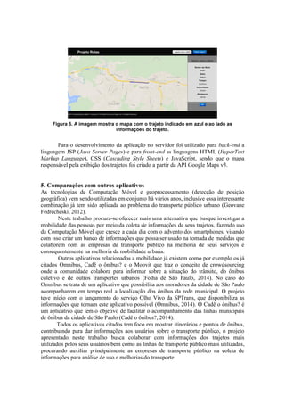 Figura 5. A imagem mostra o mapa com o trajeto indicado em azul e ao lado as
informações do trajeto.
Para o desenvolvimento da aplicação no servidor foi utilizado para back-end a
linguagem JSP (Java Server Pages) e para front-end as linguagens HTML (HyperText
Markup Language), CSS (Cascading Style Sheets) e JavaScript, sendo que o mapa
responsável pela exibição dos trajetos foi criado a partir da API Google Maps v3.
5. Comparações com outros aplicativos
As tecnologias de Computação Móvel e geoprocessamento (detecção de posição
geográfica) vem sendo utilizadas em conjunto há vários anos, inclusive essa interessante
combinação já tem sido aplicada ao problema do transporte público urbano (Geovane
Fedrecheski, 2012).
Neste trabalho procura-se oferecer mais uma alternativa que busque investigar a
mobilidade das pessoas por meio da coleta de informações de seus trajetos, fazendo uso
da Computação Móvel que cresce a cada dia com o advento dos smartphones, visando
com isso criar um banco de informações que possa ser usado na tomada de medidas que
colaborem com as empresas de transporte público na melhoria de seus serviços e
consequentemente na melhoria da mobilidade urbana.
Outros aplicativos relacionados a mobilidade já existem como por exemplo os já
citados Omnibus, Cadê o ônibus? e o Moovit que traz o conceito de crowdsourcing
onde a comunidade colabora para informar sobre a situação do trânsito, do ônibus
coletivo e de outros transportes urbanos (Folha de São Paulo, 2014). No caso do
Omnibus se trata de um aplicativo que possibilita aos moradores da cidade de São Paulo
acompanharem em tempo real a localização dos ônibus da rede municipal. O projeto
teve início com o lançamento do serviço Olho Vivo da SPTrans, que disponibiliza as
informações que tornam este aplicativo possível (Omnibus, 2014). O Cadê o ônibus? é
um aplicativo que tem o objetivo de facilitar o acompanhamento das linhas municipais
de ônibus da cidade de São Paulo (Cadê o ônibus?, 2014).
Todos os aplicativos citados tem foco em mostrar itinerários e pontos de ônibus,
contribuindo para dar informações aos usuários sobre o transporte público, o projeto
apresentado neste trabalho busca colaborar com informações dos trajetos mais
utilizados pelos seus usuários bem como as linhas de transporte público mais utilizadas,
procurando auxiliar principalmente as empresas de transporte público na coleta de
informações para análise de uso e melhorias do transporte.
 