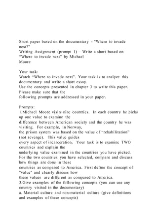 Short paper based on the documentary - "Where to invade
next?"
Writing Assignment (prompt 1) – Write a short based on
“Where to invade next” by Michael
Moore
Your task:
Watch “Where to invade next”. Your task is to analyze this
documentary and write a short essay.
Use the concepts presented in chapter 3 to write this paper.
Please make sure that the
following prompts are addressed in your paper.
Prompts:
1.Michael Moore visits nine countries. In each country he picks
up one value to examine the
difference between American society and the country he was
visiting. For example, in Norway,
the prison system was based on the value of “rehabilitation”
(not revenge). This value guides
every aspect of incarceration. Your task is to examine TWO
countries and explain the
underlying value examined in the countries you have picked.
For the two countries you have selected, compare and discuss
how things are done in these
countries as compared to America. First define the concept of
"value" and clearly discuss how
these values are different as compared to America.
3.Give examples of the following concepts (you can use any
country visited in the documentary)
a. Material culture and non-material culture (give definitions
and examples of these concepts)
 