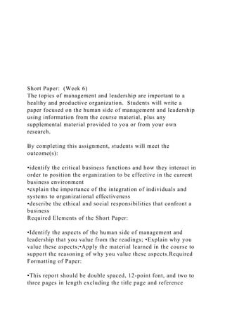 Short Paper: (Week 6)
The topics of management and leadership are important to a
healthy and productive organization. Students will write a
paper focused on the human side of management and leadership
using information from the course material, plus any
supplemental material provided to you or from your own
research.
By completing this assignment, students will meet the
outcome(s):
•identify the critical business functions and how they interact in
order to position the organization to be effective in the current
business environment
•explain the importance of the integration of individuals and
systems to organizational effectiveness
•describe the ethical and social responsibilities that confront a
business
Required Elements of the Short Paper:
•Identify the aspects of the human side of management and
leadership that you value from the readings; •Explain why you
value these aspects;•Apply the material learned in the course to
support the reasoning of why you value these aspects.Required
Formatting of Paper:
•This report should be double spaced, 12-point font, and two to
three pages in length excluding the title page and reference
 