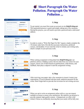 💣Short Paragraph On Water
Pollution. Paragraph On Water
Pollution ...
1. Step
To get started, you must first create an account on site HelpWriting.net.
The registration process is quick and simple, taking just a few moments.
During this process, you will need to provide a password and a valid email
address.
2. Step
In order to create a "Write My Paper For Me" request, simply complete the
10-minute order form. Provide the necessary instructions, preferred
sources, and deadline. If you want the writer to imitate your writing style,
attach a sample of your previous work.
3. Step
When seeking assignment writing help from HelpWriting.net, our
platform utilizes a bidding system. Review bids from our writers for your
request, choose one of them based on qualifications, order history, and
feedback, then place a deposit to start the assignment writing.
4. Step
After receiving your paper, take a few moments to ensure it meets your
expectations. If you're pleased with the result, authorize payment for the
writer. Don't forget that we provide free revisions for our writing services.
5. Step
When you opt to write an assignment online with us, you can request
multiple revisions to ensure your satisfaction. We stand by our promise to
provide original, high-quality content - if plagiarized, we offer a full
refund. Choose us confidently, knowing that your needs will be fully met.
💣Short Paragraph On Water Pollution. Paragraph On Water Pollution ... 💣Short Paragraph On Water Pollution.
Paragraph On Water Pollution ...
 