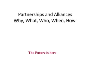 Partnerships and Alliances Why, What, Who, When, How  The Future is here 