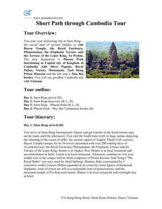www.goasiatravel.com
         Short Path through Cambodia Tour
Tour Overview:
You start your interesting trip at Siem Reap –
the sacred land of ancient temples to visit
Bayon Temple, the Royal Enclosure,
Phimeanakas, the Elephants Terrace and
the Terrace of the Leper King, Ta Prohm.
The next destination is Phnom Penh
functioning as Capital city of Kingdom of
Cambodia with Silver Pagoda, Royal
Palace, Victory Monument, Tuol Sleng
Prison Museum and the last stop is Moc Bai
border. You will say goodbye Cambodia and
visit Vietnam

Tour outline:
Day 1: Siem Reap arrival (D)
Day 2: Siem Reap discovery (B, L, D)
Day 3: Siem Reap – Phnom Penh (B, L, D)
Day 4: Phnom Penh - Moc Bai Vietnamese border (B)

Tour itinerary:
Day 1: Siem Reap arrival (D)

You arrive at Siem Reap International Airport and get transfer to the hotel (rooms may
not be ready until the afternoon). You visit the South Gate (with its huge statues depicting
the churning of the ocean of milk), the ancient capital of Angkor Thom (12th century),
Bayon Temple (unique for its 54 towers decorated with over 200 smiling faces of
Avolokitesvara), the Royal Enclosure, Phimeanakas, the Elephants Terrace and the
Terrace of the Leper King. Sunset is at Angkor Wat. Dinner is at local restaurant and
accommodation at hotel. Lunch is at local restaurant. Afternoon, continue to visit your
temple tour to the unique interior brick sculptures of Prasat Kravan, Srah Srang ("The
Royal Baths" was once used for ritual bathing), Banteay Kdei (surrounded by 4
concentric walls), Eastern Mebon (guarded at its corner by stone figures of harnessed
elephants, some of which are still in a reasonable state of preservation), and the
mountain-temple of Pre Rup until sunset. Dinner is at local restaurant and overnight stay
at hotel.




                             17A Hang Dong Street, Hoan Kiem District, Hanoi, Vietnam
 