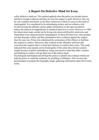 A Report On Defective Mind Set Essay
ssibly defective mind set. This method applied when the police are already known
and have enough evidences and they are sure the suspect is guilt. However, this can
be very complex and deceit, as the false confession is likely to occur in this kind of
interrogation. It is considered to be intimidating technic and not without a risk.
In interviewing the offender, police gather information on the tape recorded to
reduce the chances of inappropriate or unethical interview to occur. However in 1980
the observation study carried out by Irving who observed 60 police interviews and
found them to be characterised by manipulation. In those 60 interviews, they pointed
out that denying is futile, and they pretended to have evidence against the suspect
than the case was. Police also minimised the seriousness of the offence to facilitate
the suspect to confess. Moreover, they worked on the offenders self teem and
convinced the suspects that it is their best interests to confess their crime. This study
indicated that some people can be found guilty of the crime they did not commit,
simply because of police intimidation, being convinced to what they didn t commit
and thinking to confess will get them out of the polices hand.
Psychologists had helped and still hep the police to identify the evidence which can
help the police to catch the criminals, by profiling of offenders. This involves the
psychologists to prepare the biography rough, gathering information taken from crime
scene,
 