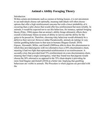 Animal s Ability Foraging Theory
Introduction
Within certain environments such as casinos or betting houses, it is not uncommon
to see individuals choose sub optimally, meaning individuals will often choose
options that offer a high reinforcement outcome but with a lower probability of it
occurring than a safer choice that would offer less reinforcement but more reliably. In
animals, it would be expected not to see this behaviour, for instance, optimal foraging
theory (Pyke, 1984) argues that an animal s ability forage ultimately effects there
overall evolutionary fitness in terms of ability to survive and the ability for the
genes to be passed on. Therefore, choosing risky behaviour would ultimately be a
deficit to their survival. However rather Paradoxically, animals do indulge in very
similar gambling behaviours to that seen in humans (Stagner Zentall, 2010).
Gipson, Alessandri, Miller, and Zentall (2009)was able to show this phenomenon to
which they provided pigeons with two alternative keys a 50% discriminative chain,
meaning it had two light that represented reinforcement or no reinforcement. A
secondly a key that provided food 75% reinforcement on a non discriminatory chain,
meaning that it had a single contingency. what they found was that pigeons would
choose the 50% alternative as opposed to the 75% chain despite it providing far
more food Stagner and Zentall (2010) at a better rate. Implying that gambling
behaviours are visible in animals. The Procedure is where pigeons are provided with
the
 