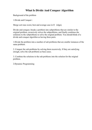 What Is Divide And Conquer Algorithm
Background of the problem
1.Divide and Conquer :
Merge sort runs worst, best and average case in О (nlgn).
Divide and conquer, breaks a problem into subproblems that are similar to the
original problem, recursively solves the subproblems, and finally combines the
solutions to the subproblems to solve the original problem. You should think of a
divide and conquer algorithm as having three parts:
1.Divide the problem into a number of sub problems that are smaller instances of the
same problem.
2. Conquer the sub problems by solving them recursively. If they are satisfying
enough, solve the sub problems as base cases.
3. Combine the solutions to the sub problems into the solution for the original
problem.
2.Dynamic Programming
 