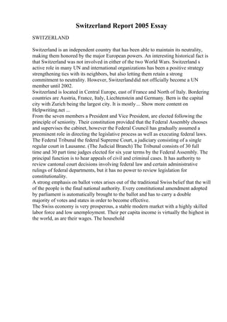 Switzerland Report 2005 Essay
SWITZERLAND
Switzerland is an independent country that has been able to maintain its neutrality,
making them honored by the major European powers. An interesting historical fact is
that Switzerland was not involved in either of the two World Wars. Switzerland s
active role in many UN and international organizations has been a positive strategy
strengthening ties with its neighbors, but also letting them retain a strong
commitment to neutrality. However, Switzerlanddid not officially become a UN
member until 2002.
Switzerland is located in Central Europe, east of France and North of Italy. Bordering
countries are Austria, France, Italy, Liechtenstein and Germany. Bern is the capital
city with Zurich being the largest city. It is mostly... Show more content on
Helpwriting.net ...
From the seven members a President and Vice President, are elected following the
principle of seniority. Their constitution provided that the Federal Assembly chooses
and supervises the cabinet, however the Federal Council has gradually assumed a
preeminent role in directing the legislative process as well as executing federal laws.
The Federal Tribunal the federal Supreme Court, a judiciary consisting of a single
regular court in Lausanne. (The Judicial Branch) The Tribunal consists of 30 full
time and 30 part time judges elected for six year terms by the Federal Assembly. The
principal function is to hear appeals of civil and criminal cases. It has authority to
review cantonal court decisions involving federal law and certain administrative
rulings of federal departments, but it has no power to review legislation for
constitutionality.
A strong emphasis on ballot votes arises out of the traditional Swiss belief that the will
of the people is the final national authority. Every constitutional amendment adopted
by parliament is automatically brought to the ballot and has to carry a double
majority of votes and states in order to become effective.
The Swiss economy is very prosperous, a stable modern market with a highly skilled
labor force and low unemployment. Their per capita income is virtually the highest in
the world, as are their wages. The household
 