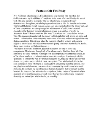 Fantastic Mr Fox Essay
Wes Anderson s Fantastic Mr. Fox (2009) is a stop motion film based on the
children s novel by Roald Dahl. Considered to be a one of a kind film for its use of
both film and narrative elements. The use of color and texture is strongly
demonstrated throughout, thus bringing the characters to life. As seen in Anderson s
The Grand Budapest Hotel, camera angles play an essential role in the filmas well. All
of these components are brought together with the use of quirky and unusual
characters; the theme of peculiar characters is seen in a number of works by
Anderson. Sara Vilkomerson from The New York Observer , states in her review,
This film manages to capture all the joy of childish delights with grown up irony and
humor . In her review she stresses the importance of texture and the strange characters
that possess them. This picture takes the elements of color, texture, and camera
angles to a new level, with accompaniment of quirky characters Fantastic Mr. Foxis...
Show more content on Helpwriting.net ...
Fox creates a one of a kind film, peculiar characters are one of these key
components. This is seen through all of the characters in this film, from Mr. Fox
himself to the three Farmers. Although seen as completely civilized individuals, all
of the characters have certain quirks that make them unique. An example of this
quirkiness is seen in the way the animal characters eat, they are wholly civilized in
almost every other aspect of their lives, except this. This wild animal side is also
seen in times of peril, whether it is stealing birds or running from the farmers. The
use of quirky and abnormal characters is accompanied by a quirky and abnormal
storyline. In one light we have these non human characters that live much like the
humans do, however, but with certain exceptions. In fact, some of the movie s best
moments are when these animals break from their civilized affairs and remember
that they are indeed just wild animals , as stated by
 