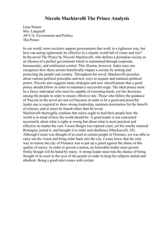 Niccolo Machiavelli The Prince Analysis
Lena Nemer
Mrs. Langstaff
AP U.S. Government and Politics
The Prince
In our world, most societies support governments that work in a righteous way, but
how can acting righteously be effective in a chaotic world full of crime and war?
In the novel The Prince by Niccolo Machiavelli, who defines a dystopian society as
an illusion of a perfect government which is maintained through corporate,
bureaucratic, and totalitarian control. This illusion, however, fades once one
recognizes how these actions beneficially impact a society by uniting and
protecting the people and country. Throughout the novel, Machiavelli preaches
about various political principles and new ways to acquire and maintain political
power. Niccolo also suggests many strategies and new classifications that a good
prince should follow in order to maintain a successful reign. The ideal prince must
be a fierce individual who must be capable of executing harsh, yet fair decisions
among the people in order to ensure effective rule. Those who follow the guidance
of Niccolo in the novel are not evil because in order to be a good and powerful
leader one is required to show strong leadership, maintain domination for the benefit
of citizens, and at times be feared rather than be loved.
Machiavelli thoroughly explains that rulers ought to lead their people how the
world is in stead of how the world should be. A good leader is not concerned
necessarily about what is right or wrong but about what is most practical and
effective no matter the cost. Cesare Borgia was reputed cruel, yet his cruelty restored
Romagna, united it, and brought it to order and obedience (Machiavelli, 43).
Although Cesare was thought of as cruel to certain people in Florence, yet was able to
carry out the vision and bring order back into the city. Cesare knew that the only
way to restore the city of Florence was to put up a guard against the abuse of this
quality of mercy. In order to govern a nation, an honorable leader must govern
firmly though will be hated by many. A strong leader must risk the chance of being
thought of as cruel in the eyes of the people in order to keep his subjects united and
obedient. Being a good ruler comes with certain
 