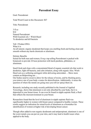 Pureodent Essay
Goal: Pureoderant
Total Word Count in this Document: 867
Title: Pureoderant
3 fl oz
$14
Natural Pureoderant
With Essential oils + Witch Hazel
To deodorize and kill bacteria
Tab 1 Product DNA
What it is
An all natural, organic deodorant that keeps you smelling fresh and feeling clean and
smooth without any harsh chemicals or aluminum.
Holistic Benefits
Suited for both men and women, Evoq s top selling Pureodorant is packed with
botanicals to provide 24 hour protection with harsh parabens, phthalates, or
aluminum.
Smell fresh and clean with a concentrated blend of organic essential oils that work to
deodorize, fight off bacteria, and calm irritation, along with organic Aloe. Witch
Hazel acts as a softening astringent while delivering antioxidant ... Show more
content on Helpwriting.net ...
Our bodies need to sweat to allow for the release of toxins, and by blocking pores,
you remove one of your body s routes for detoxification. Additionally, it raises the
question of where the metals are going once you roll (or spray) them on.
Research, including one study recently published in the Journal of Applied
Toxicology, shows that aluminum is not only absorbed by your body, but it is
deposited in your breast tissue. It can even be found in nipple aspirate fluid, a fluid
that reflects the microenvironment in your breast.
Researchers found that the level of aluminum in nipple aspirate fluid was
significantly higher in women with breast cancer compared to healthy women. These
results suggest an indication for raised levels of aluminum as a biomarker for
identification of women at higher risk of developing breast cancer.
Though often added to non organic deodorants and antiperspirant, aluminum is one of
the worst metals you can put on your skin, and it may lead to health issues when
applied to the body.
 