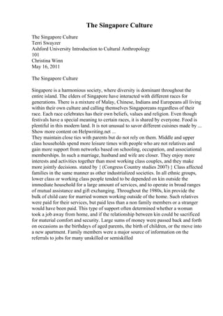 The Singapore Culture
The Singapore Culture
Terri Swayzer
Ashford University Introduction to Cultural Anthropology
101
Christina Winn
May 16, 2011
The Singapore Culture
Singapore is a harmonious society, where diversity is dominant throughout the
entire island. The elders of Singapore have interacted with different races for
generations. There is a mixture of Malay, Chinese, Indians and Europeans all living
within their own culture and calling themselves Singaporeans regardless of their
race. Each race celebrates has their own beliefs, values and religion. Even though
festivals have a special meaning to certain races, it is shared by everyone. Food is
plentiful in this modern land. It is not unusual to savor different cuisines made by ...
Show more content on Helpwriting.net ...
They maintain close ties with parents but do not rely on them. Middle and upper
class households spend more leisure times with people who are not relatives and
gain more support from networks based on schooling, occupation, and associational
memberships. In such a marriage, husband and wife are closer. They enjoy more
interests and activities together than most working class couples, and they make
more jointly decisions. stated by { (Congress Country studies 2007) } Class affected
families in the same manner as other industrialized societies. In all ethnic groups,
lower class or working class people tended to be depended on kin outside the
immediate household for a large amount of services, and to operate in broad ranges
of mutual assistance and gift exchanging. Throughout the 1980s, kin provide the
bulk of child care for married women working outside of the home. Such relatives
were paid for their services, but paid less than a non family members or a stranger
would have been paid. This type of support often determined whether a woman
took a job away from home, and if the relationship between kin could be sacrificed
for material comfort and security. Large sums of money were passed back and forth
on occasions as the birthdays of aged parents, the birth of children, or the move into
a new apartment. Family members were a major source of information on the
referrals to jobs for many unskilled or semiskilled
 