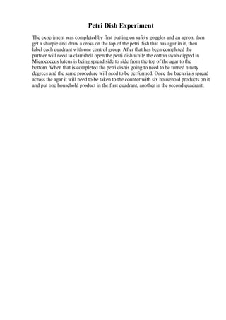 Petri Dish Experiment
The experiment was completed by first putting on safety goggles and an apron, then
get a sharpie and draw a cross on the top of the petri dish that has agar in it, then
label each quadrant with one control group. After that has been completed the
partner will need to clamshell open the petri dish while the cotton swab dipped in
Micrococcus luteus is being spread side to side from the top of the agar to the
bottom. When that is completed the petri dishis going to need to be turned ninety
degrees and the same procedure will need to be performed. Once the bacteriais spread
across the agar it will need to be taken to the counter with six household products on it
and put one household product in the first quadrant, another in the second quadrant,
 