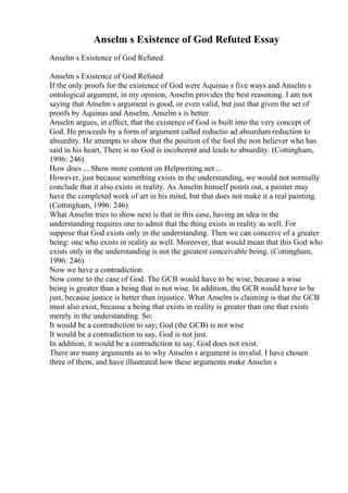 Anselm s Existence of God Refuted Essay
Anselm s Existence of God Refuted
Anselm s Existence of God Refuted
If the only proofs for the existence of God were Aquinas s five ways and Anselm s
ontological argument, in my opinion, Anselm provides the best reasoning. I am not
saying that Anselm s argument is good, or even valid, but just that given the set of
proofs by Aquinas and Anselm, Anselm s is better.
Anselm argues, in effect, that the existence of God is built into the very concept of
God. He proceeds by a form of argument called reductio ad absurdum reduction to
absurdity. He attempts to show that the position of the fool the non believer who has
said in his heart, There is no God is incoherent and leads to absurdity. (Cottingham,
1996: 246)
How does ... Show more content on Helpwriting.net ...
However, just because something exists in the understanding, we would not normally
conclude that it also exists in reality. As Anselm himself points out, a painter may
have the completed work of art in his mind, but that does not make it a real painting.
(Cottingham, 1996: 246)
What Anselm tries to show next is that in this case, having an idea in the
understanding requires one to admit that the thing exists in reality as well. For
suppose that God exists only in the understanding. Then we can conceive of a greater
being: one who exists in reality as well. Moreover, that would mean that this God who
exists only in the understanding is not the greatest conceivable being. (Cottingham,
1996: 246)
Now we have a contradiction.
Now come to the case of God. The GCB would have to be wise, because a wise
being is greater than a being that is not wise. In addition, the GCB would have to be
just, because justice is better than injustice. What Anselm is claiming is that the GCB
must also exist, because a being that exists in reality is greater than one that exists
merely in the understanding. So:
It would be a contradiction to say; God (the GCB) is not wise
It would be a contradiction to say, God is not just.
In addition, it would be a contradiction to say, God does not exist.
There are many arguments as to why Anselm s argument is invalid. I have chosen
three of them, and have illustrated how these arguments make Anselm s
 