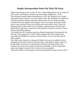 Staples Incorporation States On Their Sit Essay
Staples Incorporation states on their sit, We ve been helping businesses for nearly 30
years, and it s all thanks to a broken typewriter ribbon. (Staples Inc., 2014)
Tom Stemberg founded Staple Incorporation in 1985. Mr. Stemberg was a former
supermarket chain executive. Over the Fourth of July, Mr. Stemberg was working on
a business proposal when his typewriter ribbon broke. Due to it being a holiday
weekend most local supplies and stationary stores were closed. So he drove from
store to store looking for the correct ribbon and was not able to find it. Since Mr.
Stemberg had so much trouble over the holiday weekend trying to find the right
ribbon for his typewriter, it made him realized that the world was in need of a store
that provided office products.
Ten months later Mr. Stemberg opened up Staples Incorporation becoming the first
and only office supple store a round. Staples helped make office supplies more
accessible an affordable to customers in need of them. It was a one stop shop for
office supplies.
Since than, many things have changes for Staples, they grew in number of stores,
expanded their product selections and becoming a truly global company. But even
though Staples increase in size and products they kept one thing strong. Their
customers are always their number one priority and Staples is there to help them
make more happen no mater what it is they want to accomplish.
Today the business world changes all the time and Staples has learn to grow with it.
 