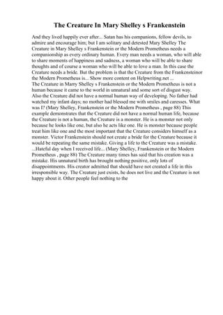 The Creature In Mary Shelley s Frankenstein
And they lived happily ever after... Satan has his companions, fellow devils, to
admire and encourage him; but I am solitary and detested Mary Shelley The
Creature in Mary Shelley s Frankenstein or the Modern Prometheus needs a
companionship as every ordinary human. Every man needs a woman, who will able
to share moments of happiness and sadness, a woman who will be able to share
thoughts and of course a woman who will be able to love a man. In this case the
Creature needs a bride. But the problem is that the Creature from the Frankensteinor
the Modern Prometheus is... Show more content on Helpwriting.net ...
The Creature in Marry Shelley s Frankenstein or the Modern Prometheus is not a
human because it came to the world in unnatural and some sort of disgust way.
Also the Creature did not have a normal human way of developing. No father had
watched my infant days; no mother had blessed me with smiles and caresses. What
was I? (Mary Shelley, Frankenstein or the Modern Prometheus , page 88) This
example demonstrates that the Creature did not have a normal human life, because
the Creature is not a human, the Creature is a monster. He is a monster not only
because he looks like one, but also he acts like one. He is monster because people
treat him like one and the most important that the Creature considers himself as a
monster. Victor Frankenstein should not create a bride for the Creature because it
would be repeating the same mistake. Giving a life to the Creature was a mistake.
...Hateful day when I received life... (Mary Shelley, Frankenstein or the Modern
Prometheus , page 88) The Creature many times has said that his creation was a
mistake. His unnatural birth has brought nothing positive, only lots of
disappointments. His creator admitted that should have not created a life in this
irresponsible way. The Creature just exists, he does not live and the Creature is not
happy about it. Other people feel nothing to the
 